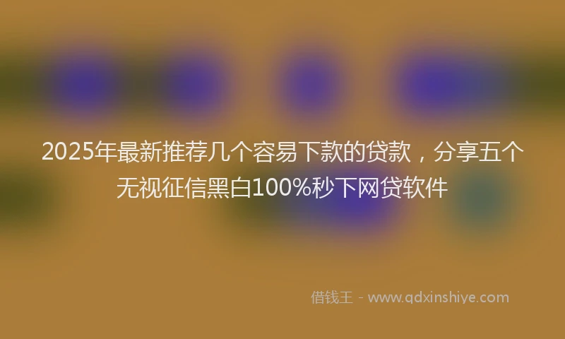 2025年最新推荐几个容易下款的贷款，分享五个无视征信黑白100%秒下网贷软件