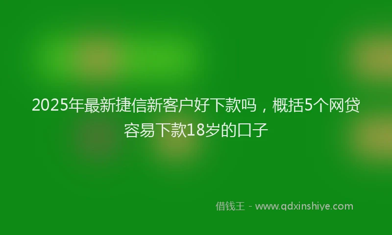 2025年最新捷信新客户好下款吗，概括5个网贷容易下款18岁的口子