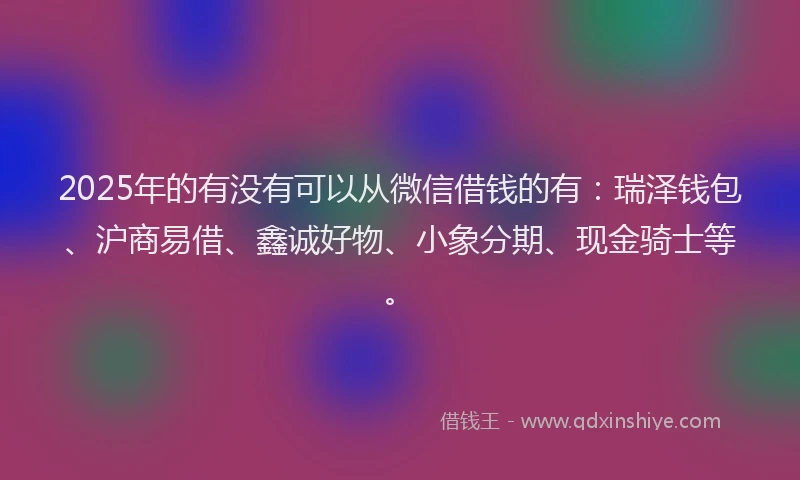 2025年的有没有可以从微信借钱的有：瑞泽钱包、沪商易借、鑫诚好物、小象分期、现金骑士等。