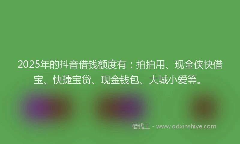 2025年的抖音借钱额度有：拍拍用、现金侠快借宝、快捷宝贷、现金钱包、大城小爱等。