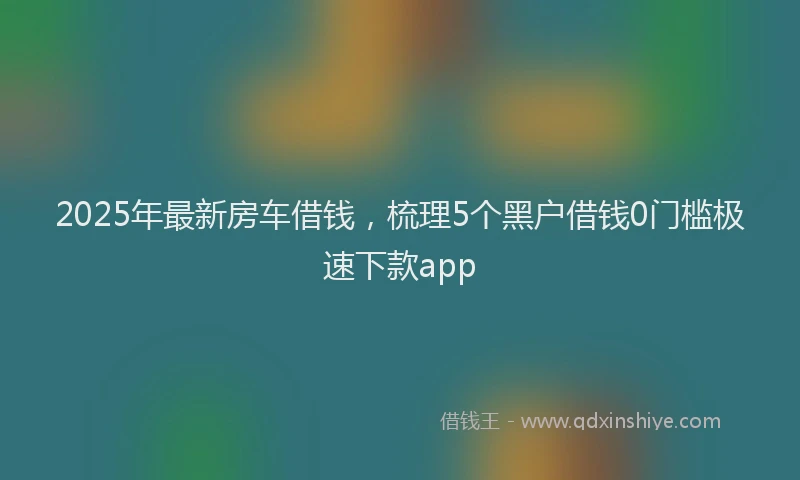 2025年最新房车借钱，梳理5个黑户借钱0门槛极速下款app