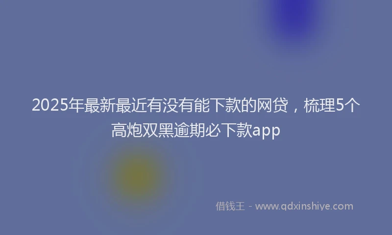 2025年最新最近有没有能下款的网贷，梳理5个高炮双黑逾期必下款app