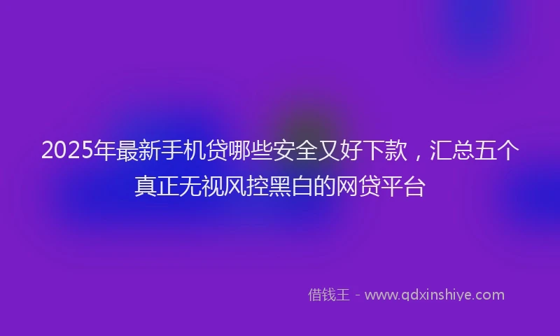 2025年最新手机贷哪些安全又好下款，汇总五个真正无视风控黑白的网贷平台