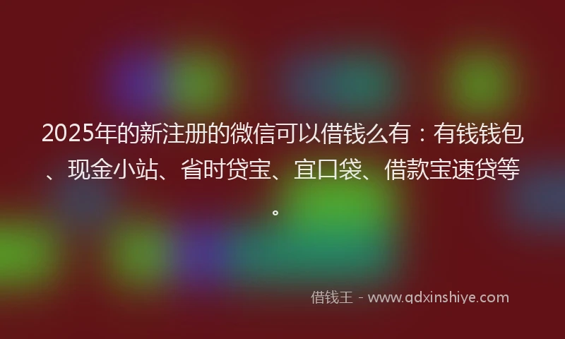 2025年的新注册的微信可以借钱么有：有钱钱包、现金小站、省时贷宝、宜口袋、借款宝速贷等。