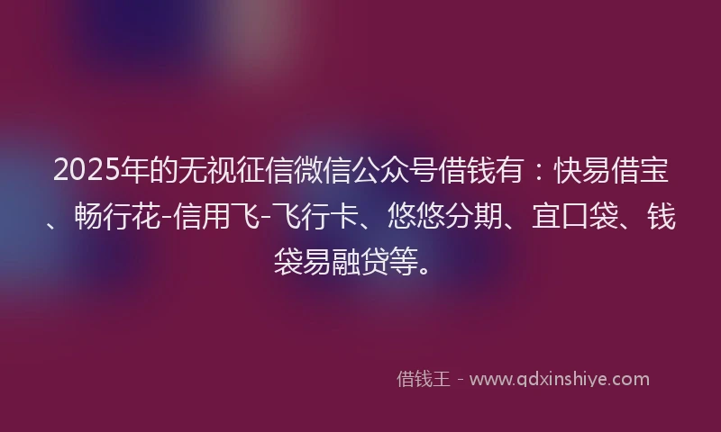 2025年的无视征信微信公众号借钱有：快易借宝、畅行花-信用飞-飞行卡、悠悠分期、宜口袋、钱袋易融贷等。