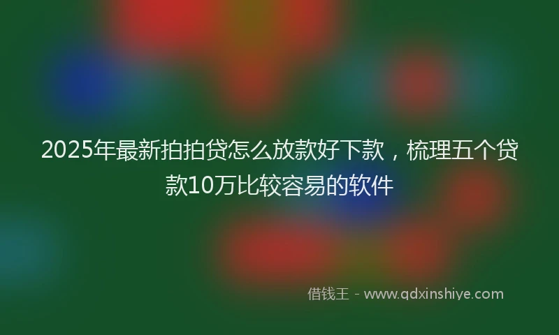2025年最新拍拍贷怎么放款好下款，梳理五个贷款10万比较容易的软件