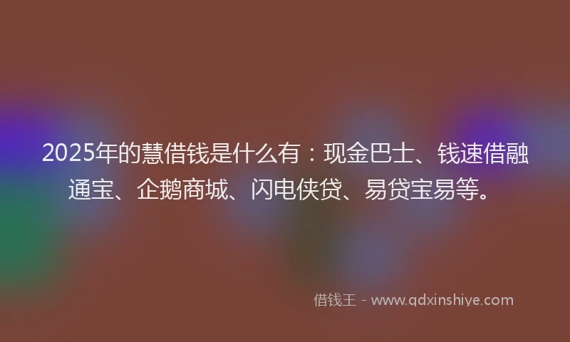 2025年的慧借钱是什么有：现金巴士、钱速借融通宝、企鹅商城、闪电侠贷、易贷宝易等。