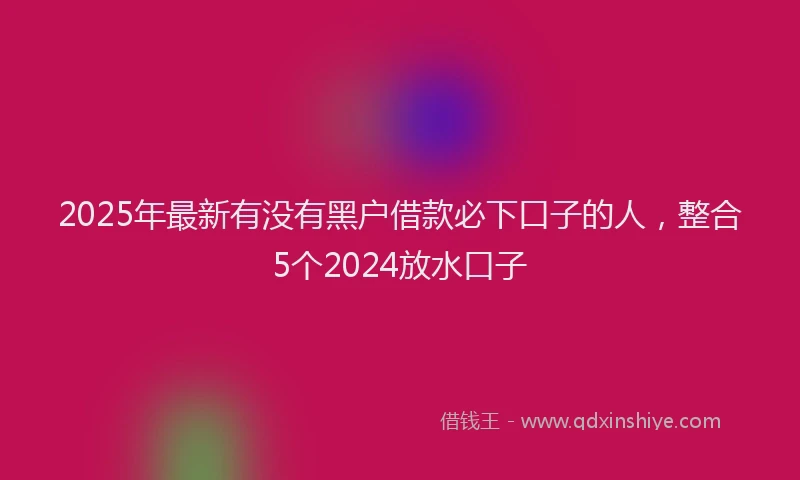 2025年最新有没有黑户借款必下口子的人，整合5个2024放水口子