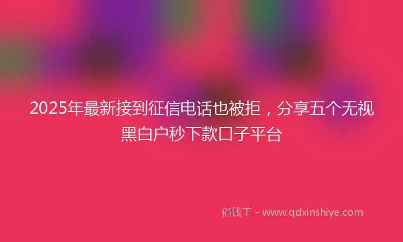 2025年最新接到征信电话也被拒，分享五个无视黑白户秒下款口子平台
