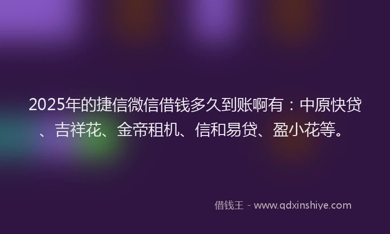 2025年的捷信微信借钱多久到账啊有：中原快贷、吉祥花、金帝租机、信和易贷、盈小花等。