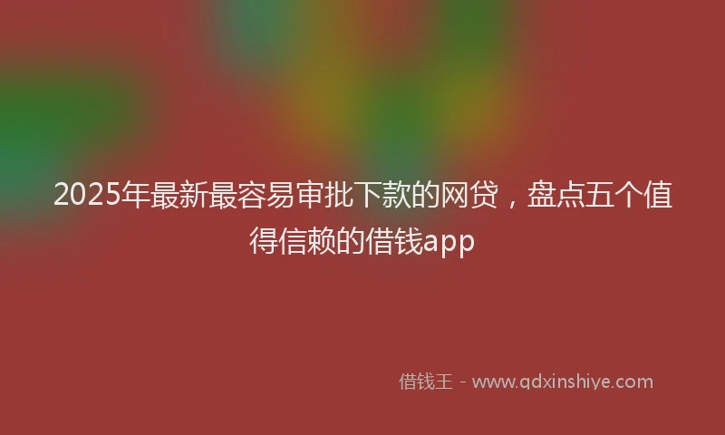 2025年最新最容易审批下款的网贷，盘点五个值得信赖的借钱app