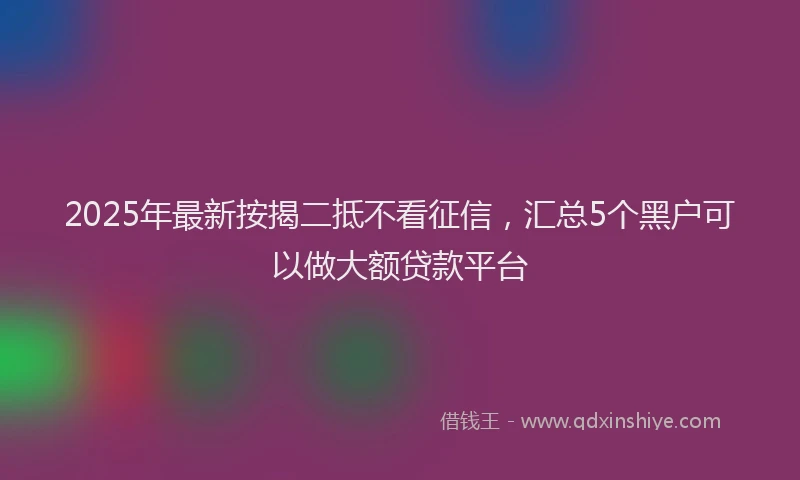 2025年最新按揭二抵不看征信，汇总5个黑户可以做大额贷款平台