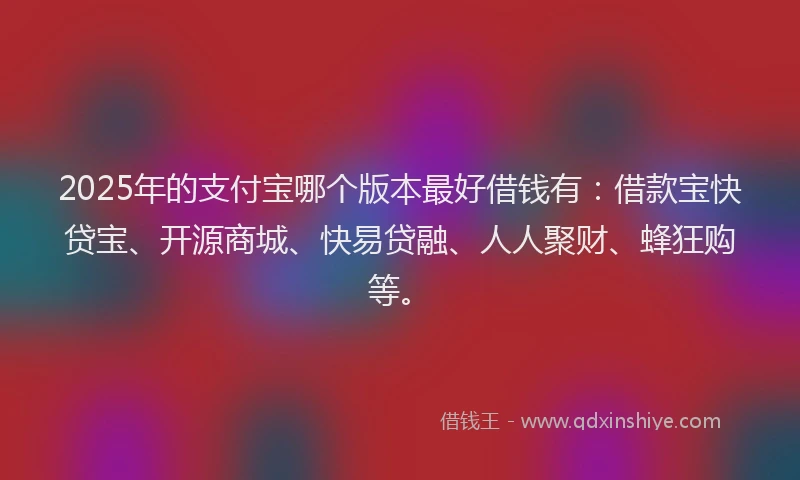 2025年的支付宝哪个版本最好借钱有：借款宝快贷宝、开源商城、快易贷融、人人聚财、蜂狂购等。