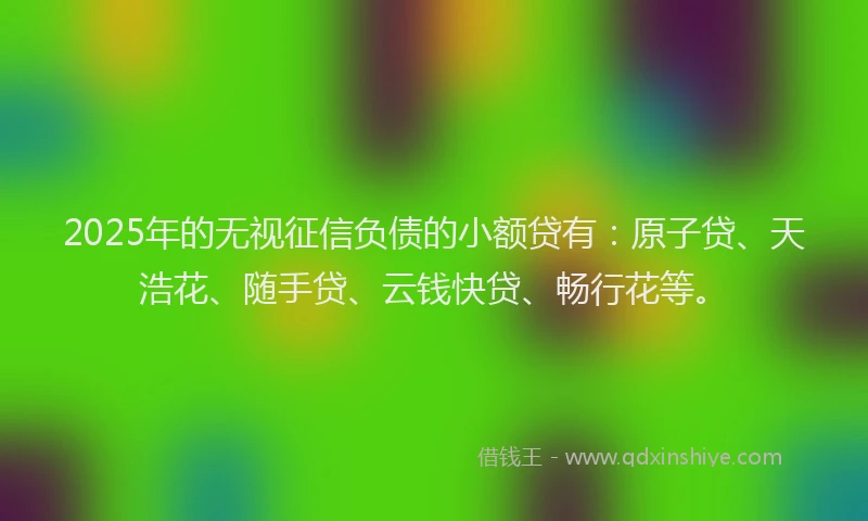 2025年的无视征信负债的小额贷有：原子贷、天浩花、随手贷、云钱快贷、畅行花等。