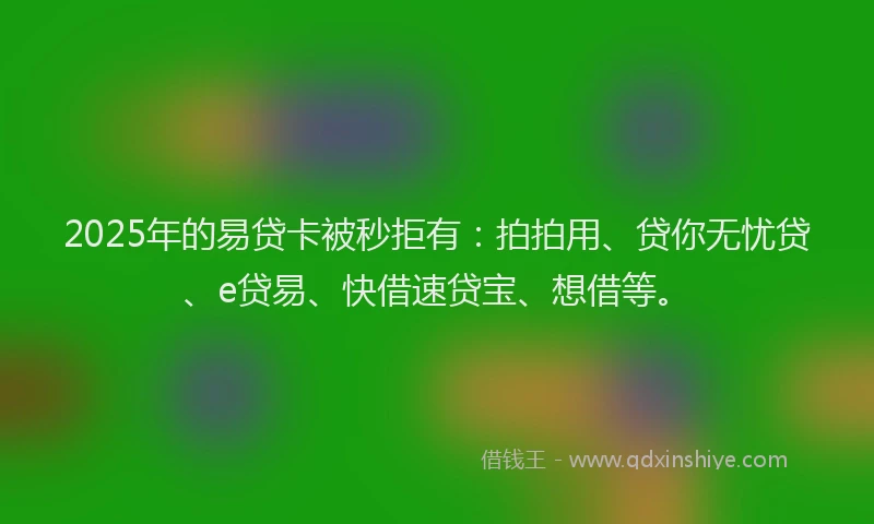 2025年的易贷卡被秒拒有：拍拍用、贷你无忧贷、e贷易、快借速贷宝、想借等。