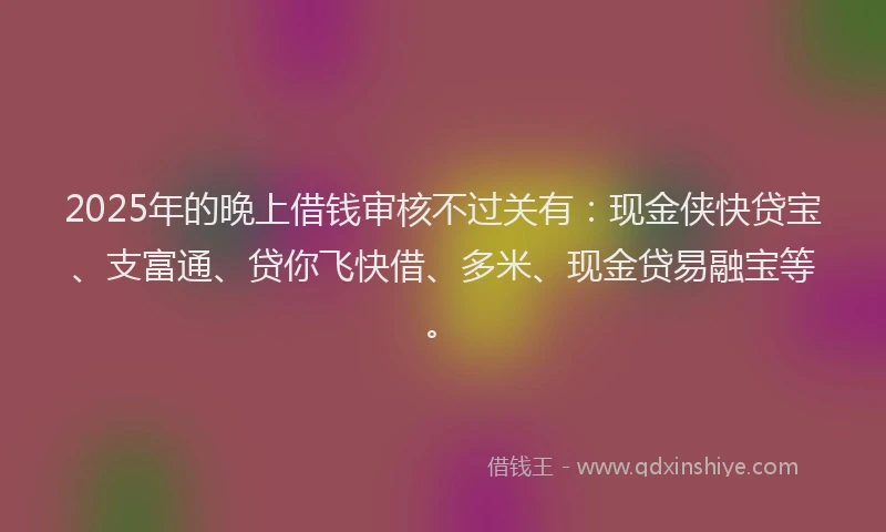 2025年的晚上借钱审核不过关有：现金侠快贷宝、支富通、贷你飞快借、多米、现金贷易融宝等。