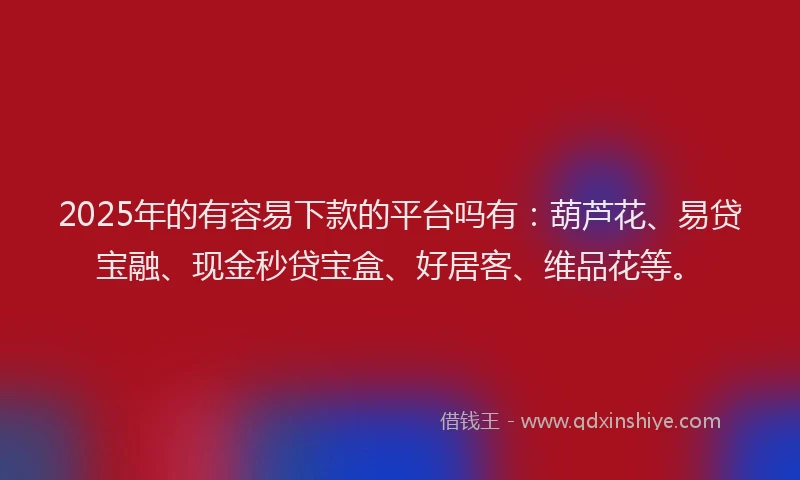 2025年的有容易下款的平台吗有：葫芦花、易贷宝融、现金秒贷宝盒、好居客、维品花等。