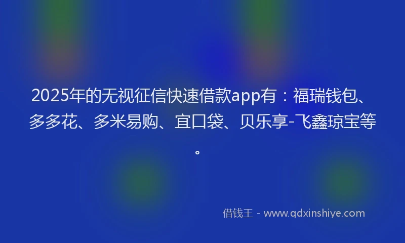2025年的无视征信快速借款app有：福瑞钱包、多多花、多米易购、宜口袋、贝乐享-飞鑫琼宝等。