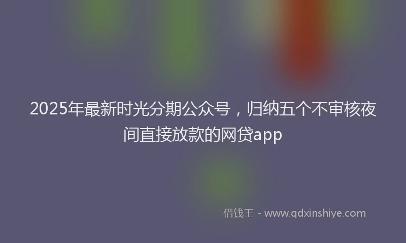 2025年最新时光分期公众号，归纳五个不审核夜间直接放款的网贷app