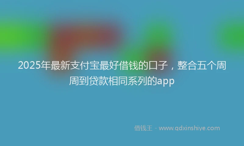 2025年最新支付宝最好借钱的口子，整合五个周周到贷款相同系列的app