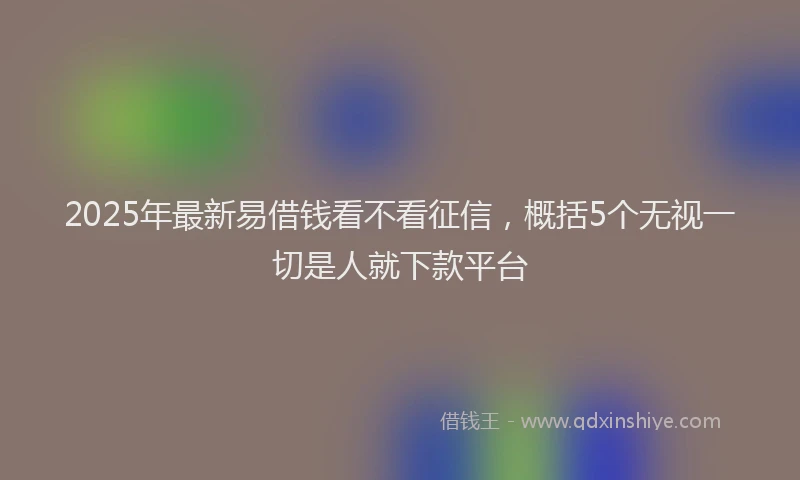 2025年最新易借钱看不看征信，概括5个无视一切是人就下款平台