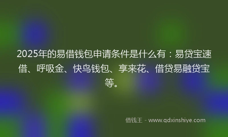 2025年的易借钱包申请条件是什么有：易贷宝速借、呼吸金、快鸟钱包、享来花、借贷易融贷宝等。