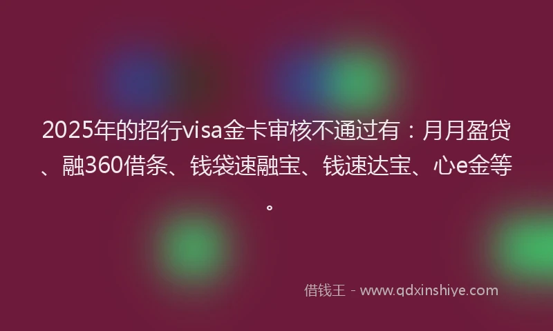 2025年的招行visa金卡审核不通过有：月月盈贷、融360借条、钱袋速融宝、钱速达宝、心e金等。