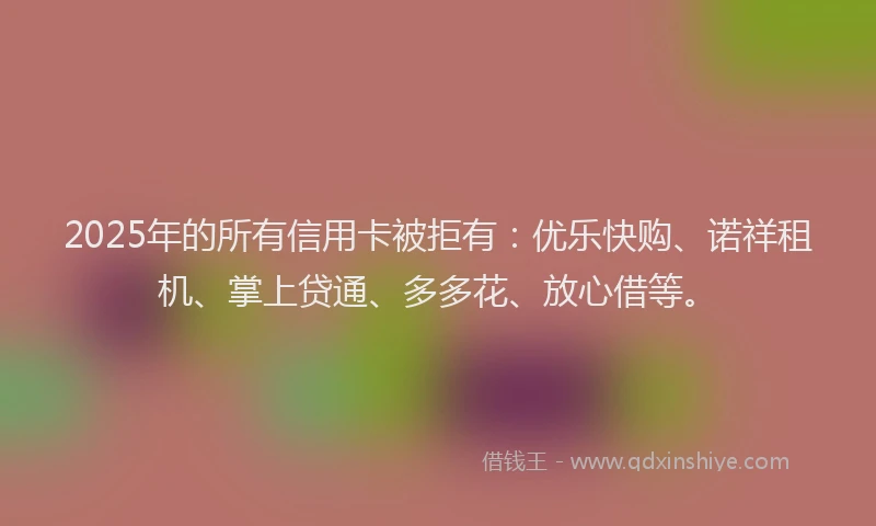 2025年的所有信用卡被拒有：优乐快购、诺祥租机、掌上贷通、多多花、放心借等。