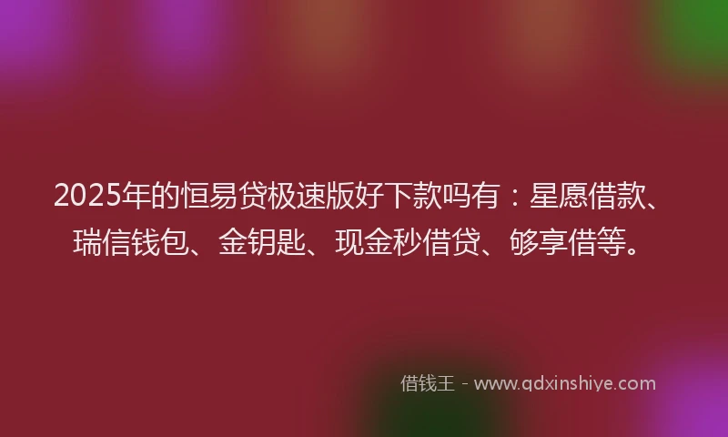 2025年的恒易贷极速版好下款吗有：星愿借款、瑞信钱包、金钥匙、现金秒借贷、够享借等。
