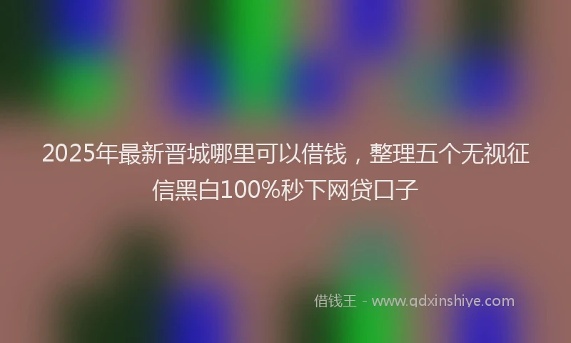 2025年最新晋城哪里可以借钱，整理五个无视征信黑白100%秒下网贷口子