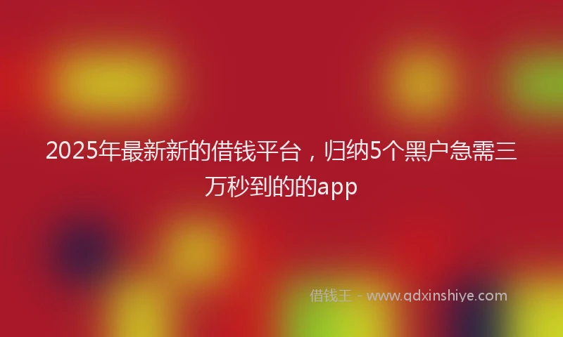2025年最新新的借钱平台，归纳5个黑户急需三万秒到的的app