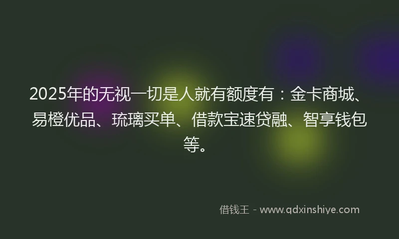 2025年的无视一切是人就有额度有：金卡商城、易橙优品、琉璃买单、借款宝速贷融、智享钱包等。