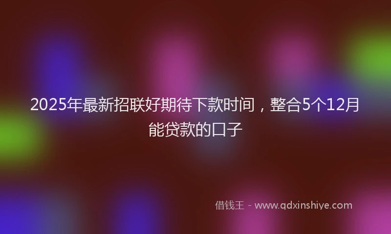2025年最新招联好期待下款时间，整合5个12月能贷款的口子