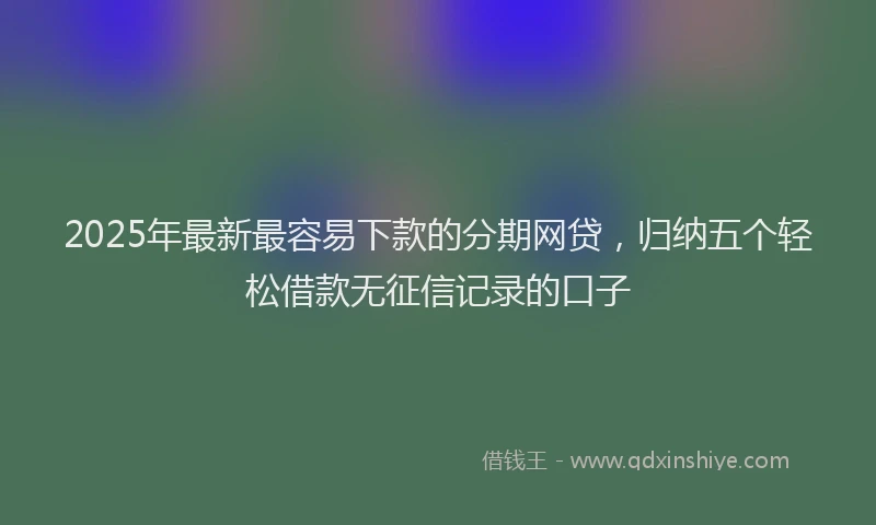 2025年最新最容易下款的分期网贷，归纳五个轻松借款无征信记录的口子