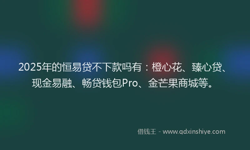 2025年的恒易贷不下款吗有：橙心花、臻心贷、现金易融、畅贷钱包Pro、金芒果商城等。