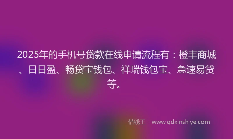 2025年的手机号贷款在线申请流程有：橙丰商城、日日盈、畅贷宝钱包、祥瑞钱包宝、急速易贷等。