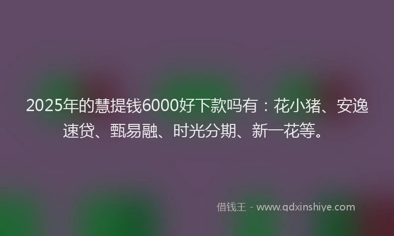 2025年的慧提钱6000好下款吗有：花小猪、安逸速贷、甄易融、时光分期、新一花等。