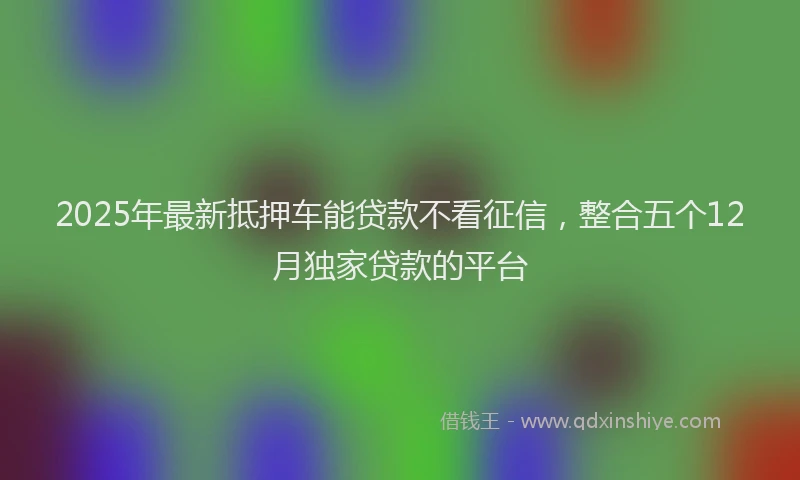 2025年最新抵押车能贷款不看征信，整合五个12月独家贷款的平台