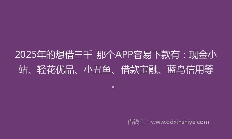2025年的想借三千_那个APP容易下款有：现金小站、轻花优品、小丑鱼、借款宝融、蓝鸟信用等。