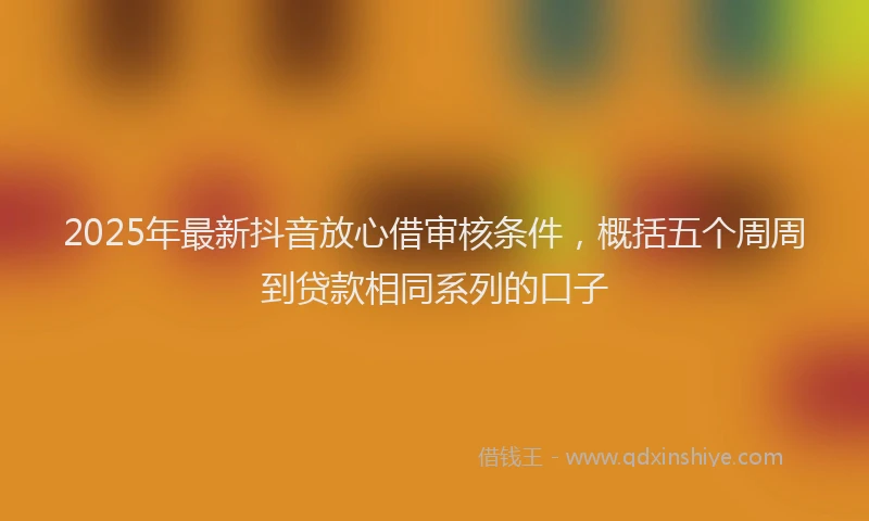 2025年最新抖音放心借审核条件，概括五个周周到贷款相同系列的口子