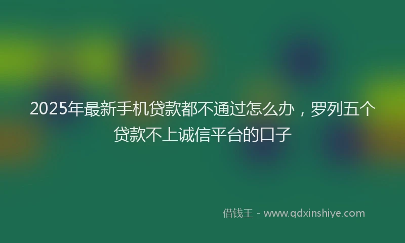 2025年最新手机贷款都不通过怎么办，罗列五个贷款不上诚信平台的口子