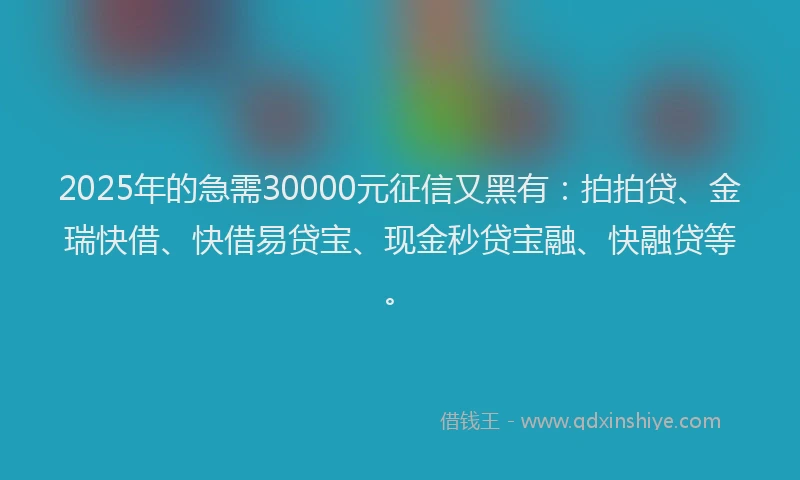 2025年的急需30000元征信又黑有：拍拍贷、金瑞快借、快借易贷宝、现金秒贷宝融、快融贷等。