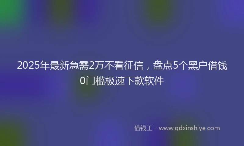 2025年最新急需2万不看征信，盘点5个黑户借钱0门槛极速下款软件