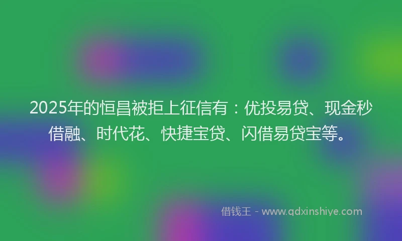 2025年的恒昌被拒上征信有：优投易贷、现金秒借融、时代花、快捷宝贷、闪借易贷宝等。