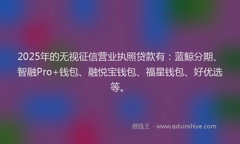 2025年的无视征信营业执照贷款有：蓝鲸分期、智融Pro+钱包、融悦宝钱包、福星钱包、好优选等。