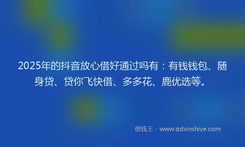 2025年的抖音放心借好通过吗有：有钱钱包、随身贷、贷你飞快借、多多花、鹿优选等。