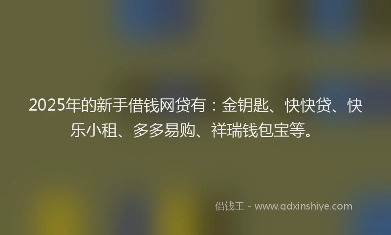 2025年的新手借钱网贷有:金钥匙、快快贷、快乐小租、多多易购、祥瑞钱包宝等。