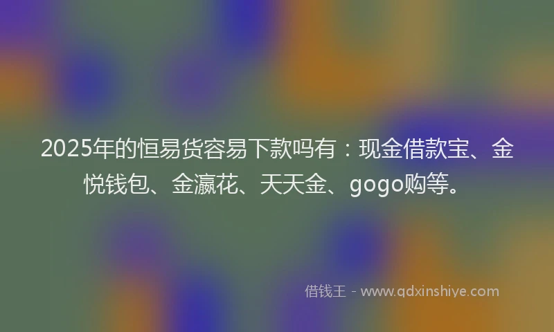 2025年的恒易货容易下款吗有：现金借款宝、金悦钱包、金瀛花、天天金、gogo购等。