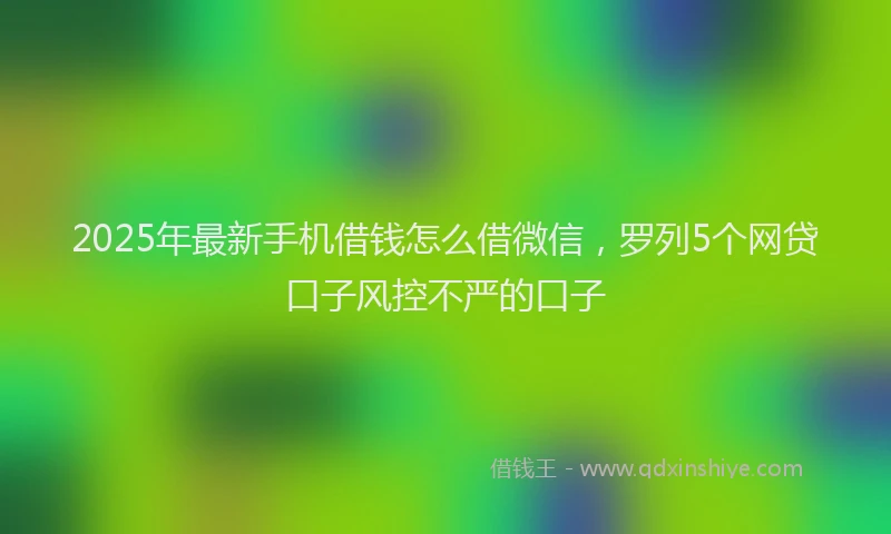 2025年最新手机借钱怎么借微信，罗列5个网贷口子风控不严的口子