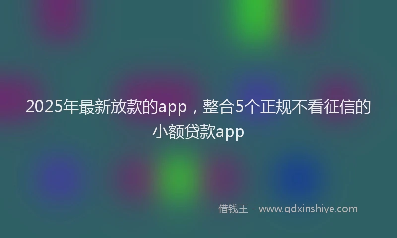 2025年最新放款的app，整合5个正规不看征信的小额贷款app
